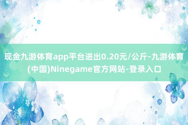 现金九游体育app平台进出0.20元/公斤-九游体育(中国)Ninegame官方网站-登录入口
