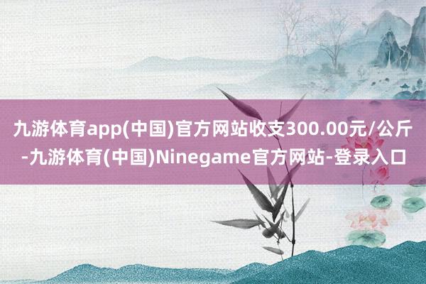 九游体育app(中国)官方网站收支300.00元/公斤-九游体育(中国)Ninegame官方网站-登录入口