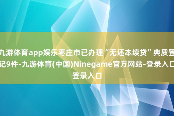 九游体育app娱乐枣庄市已办理“无还本续贷”典质登记9件-九游体育(中国)Ninegame官方网站-登录入口
