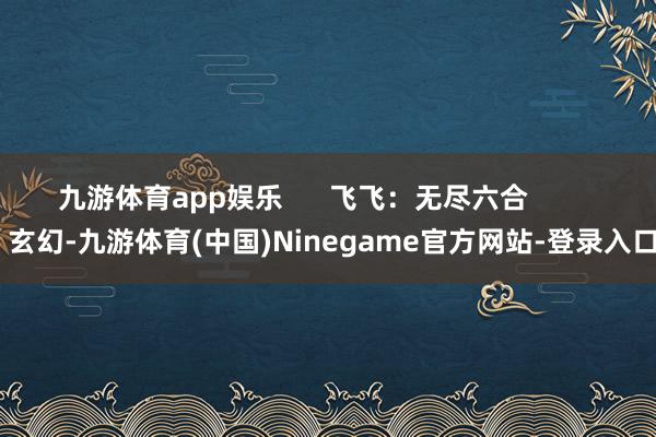 九游体育app娱乐      飞飞：无尽六合          玄幻-九游体育(中国)Ninegame官方网站-登录入口