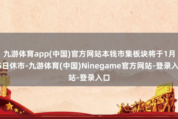 九游体育app(中国)官方网站本钱市集板块将于1月15日休市-九游体育(中国)Ninegame官方网站-登录入口