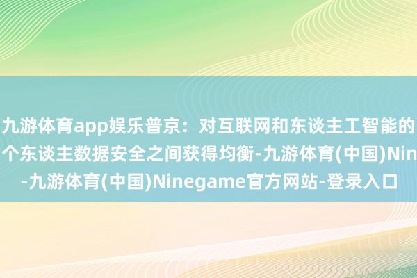 九游体育app娱乐普京：对互联网和东谈主工智能的监管必须在刺激杰出和个东谈主数据安全之间获得均衡-九游体育(中国)Ninegame官方网站-登录入口