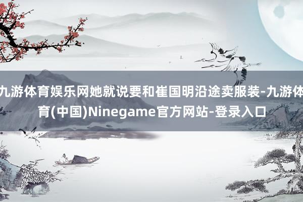 九游体育娱乐网她就说要和崔国明沿途卖服装-九游体育(中国)Ninegame官方网站-登录入口