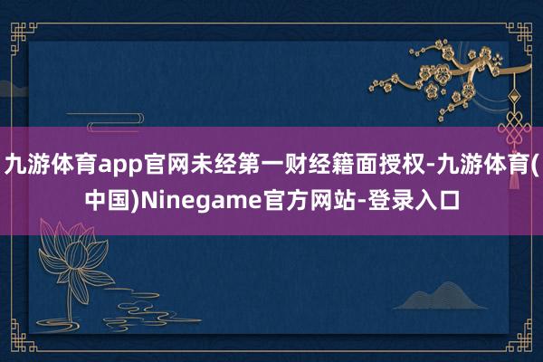 九游体育app官网未经第一财经籍面授权-九游体育(中国)Ninegame官方网站-登录入口