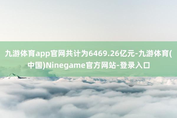 九游体育app官网共计为6469.26亿元-九游体育(中国)Ninegame官方网站-登录入口