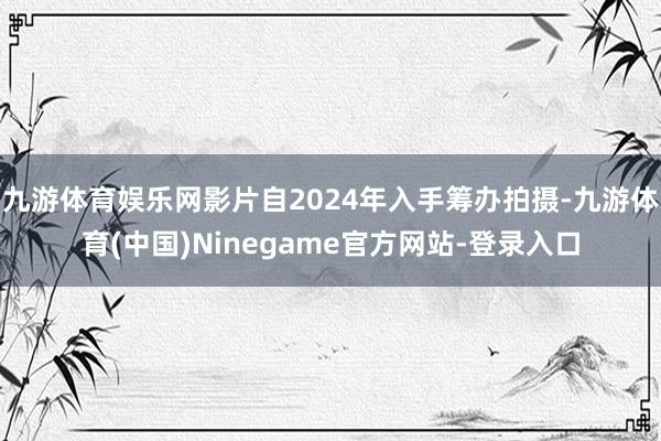 九游体育娱乐网影片自2024年入手筹办拍摄-九游体育(中国)Ninegame官方网站-登录入口