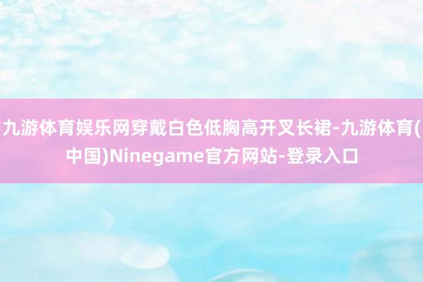 九游体育娱乐网穿戴白色低胸高开叉长裙-九游体育(中国)Ninegame官方网站-登录入口