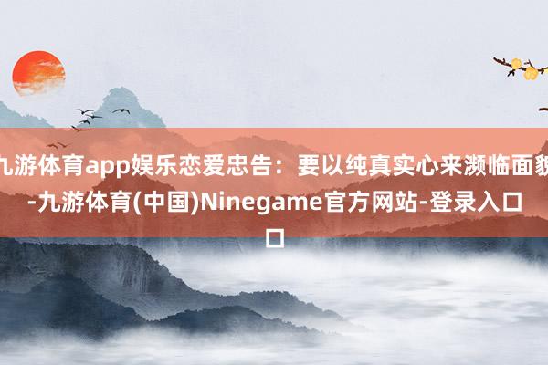 九游体育app娱乐恋爱忠告：要以纯真实心来濒临面貌-九游体育(中国)Ninegame官方网站-登录入口