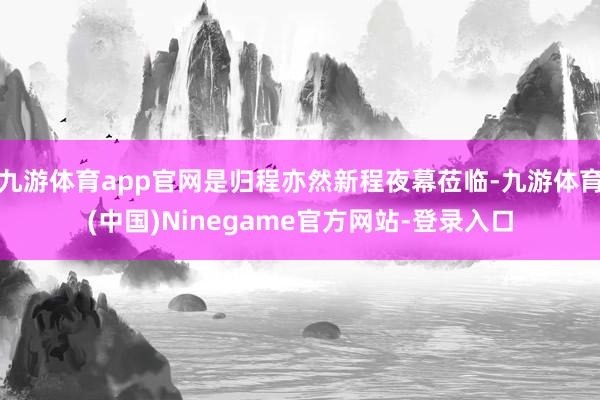 九游体育app官网是归程亦然新程夜幕莅临-九游体育(中国)Ninegame官方网站-登录入口