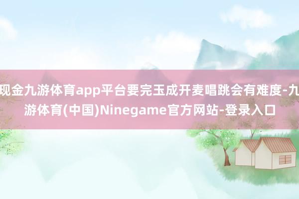 现金九游体育app平台要完玉成开麦唱跳会有难度-九游体育(中国)Ninegame官方网站-登录入口