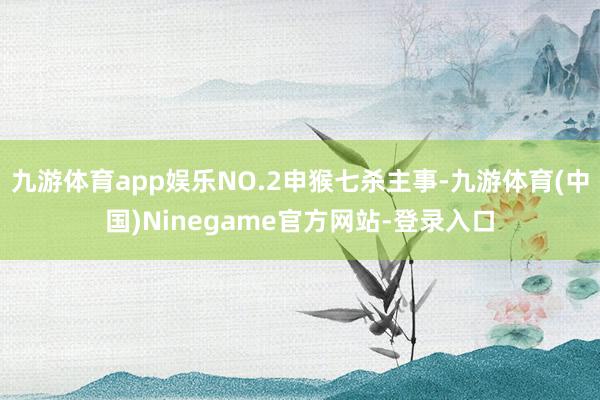 九游体育app娱乐NO.2申猴七杀主事-九游体育(中国)Ninegame官方网站-登录入口