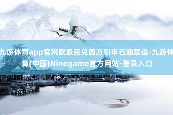 九游体育app官网欧派克兑西方引申石油禁运-九游体育(中国)Ninegame官方网站-登录入口