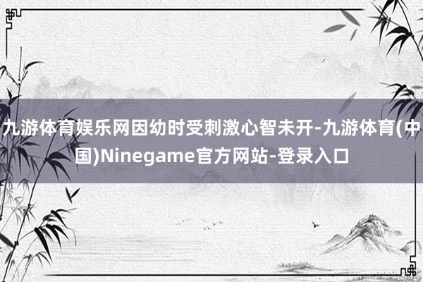 九游体育娱乐网因幼时受刺激心智未开-九游体育(中国)Ninegame官方网站-登录入口