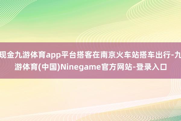 现金九游体育app平台搭客在南京火车站搭车出行-九游体育(中国)Ninegame官方网站-登录入口