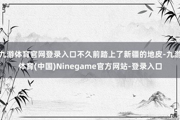 九游体育官网登录入口不久前踏上了新疆的地皮-九游体育(中国)Ninegame官方网站-登录入口