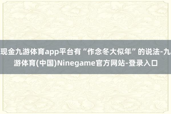 现金九游体育app平台有“作念冬大似年”的说法-九游体育(中国)Ninegame官方网站-登录入口