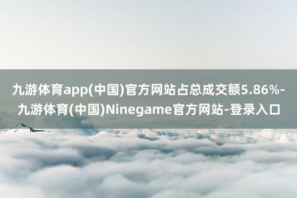 九游体育app(中国)官方网站占总成交额5.86%-九游体育(中国)Ninegame官方网站-登录入口