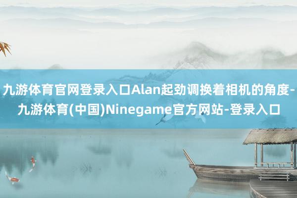 九游体育官网登录入口Alan起劲调换着相机的角度-九游体育(中国)Ninegame官方网站-登录入口