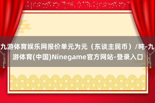 九游体育娱乐网报价单元为元（东谈主民币）/吨-九游体育(中国)Ninegame官方网站-登录入口
