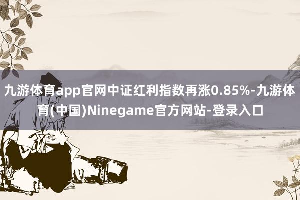 九游体育app官网中证红利指数再涨0.85%-九游体育(中国)Ninegame官方网站-登录入口