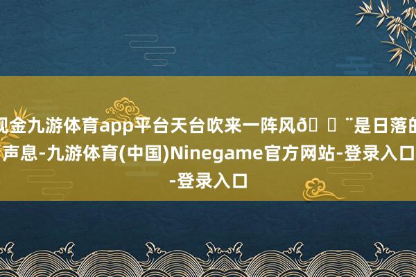 现金九游体育app平台天台吹来一阵风💨是日落的声息-九游体育(中国)Ninegame官方网站-登录入口