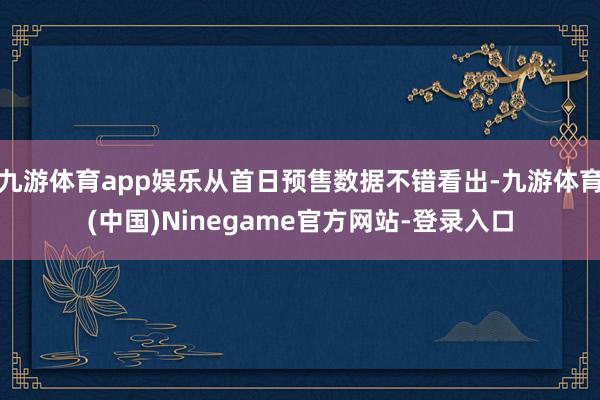 九游体育app娱乐从首日预售数据不错看出-九游体育(中国)Ninegame官方网站-登录入口