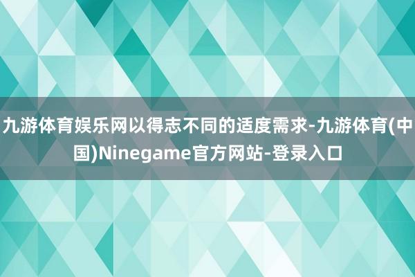 九游体育娱乐网以得志不同的适度需求-九游体育(中国)Ninegame官方网站-登录入口