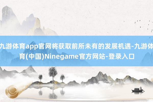 九游体育app官网将获取前所未有的发展机遇-九游体育(中国)Ninegame官方网站-登录入口