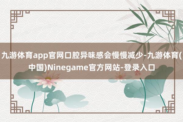 九游体育app官网口腔异味感会慢慢减少-九游体育(中国)Ninegame官方网站-登录入口