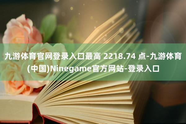 九游体育官网登录入口最高 2218.74 点-九游体育(中国)Ninegame官方网站-登录入口