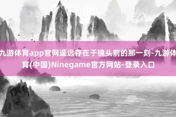 九游体育app官网遥远存在于镜头前的那一刻-九游体育(中国)Ninegame官方网站-登录入口