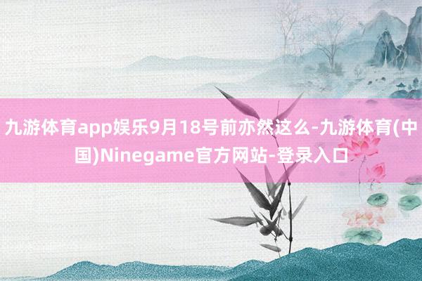 九游体育app娱乐9月18号前亦然这么-九游体育(中国)Ninegame官方网站-登录入口