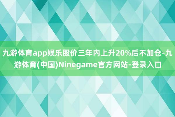 九游体育app娱乐股价三年内上升20%后不加仓-九游体育(中国)Ninegame官方网站-登录入口