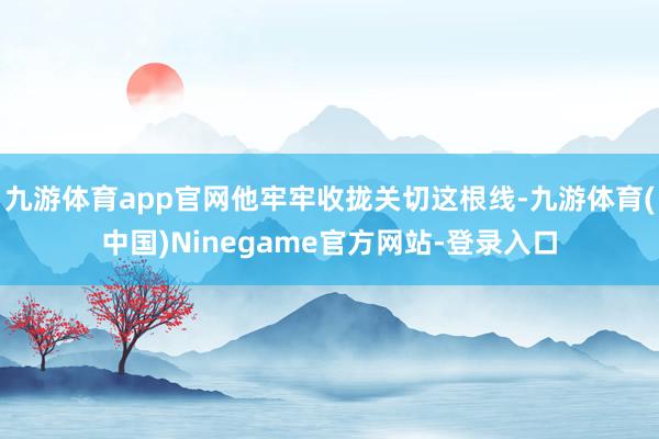 九游体育app官网他牢牢收拢关切这根线-九游体育(中国)Ninegame官方网站-登录入口