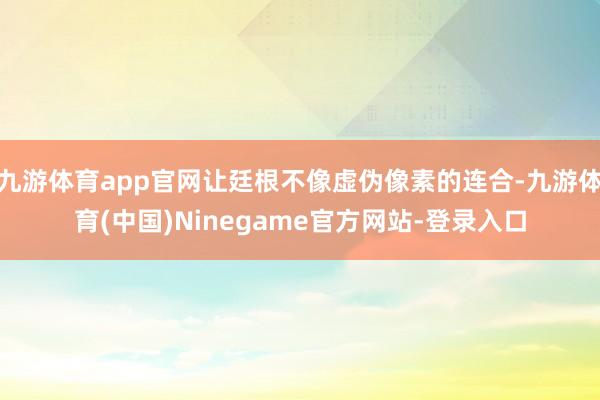 九游体育app官网让廷根不像虚伪像素的连合-九游体育(中国)Ninegame官方网站-登录入口