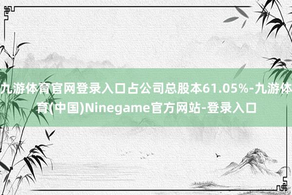九游体育官网登录入口占公司总股本61.05%-九游体育(中国)Ninegame官方网站-登录入口