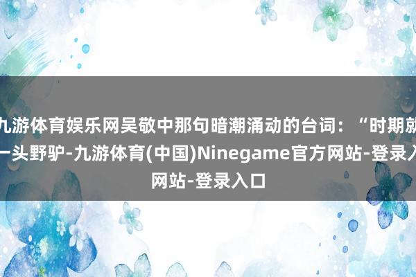 九游体育娱乐网吴敬中那句暗潮涌动的台词：“时期就像一头野驴-九游体育(中国)Ninegame官方网站-登录入口