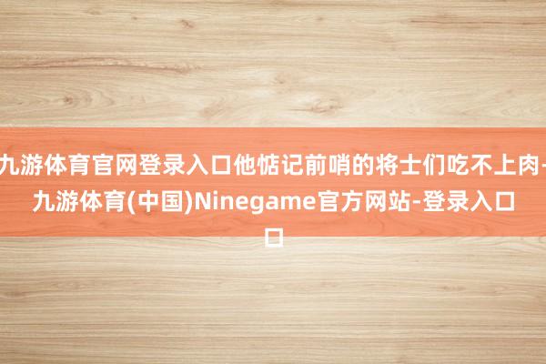 九游体育官网登录入口他惦记前哨的将士们吃不上肉-九游体育(中国)Ninegame官方网站-登录入口