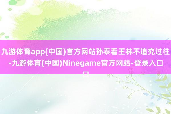九游体育app(中国)官方网站孙泰看王林不追究过往-九游体育(中国)Ninegame官方网站-登录入口