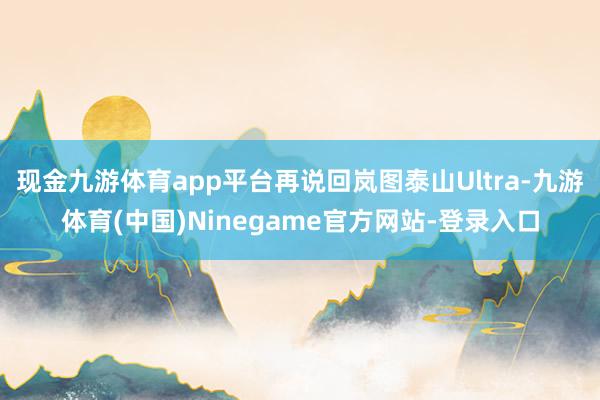 现金九游体育app平台再说回岚图泰山Ultra-九游体育(中国)Ninegame官方网站-登录入口