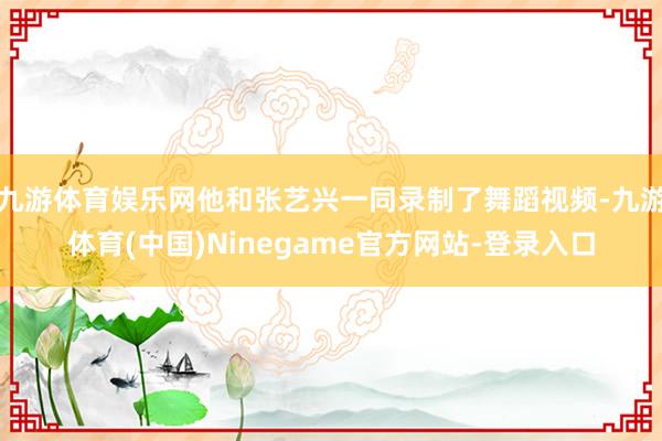 九游体育娱乐网他和张艺兴一同录制了舞蹈视频-九游体育(中国)Ninegame官方网站-登录入口