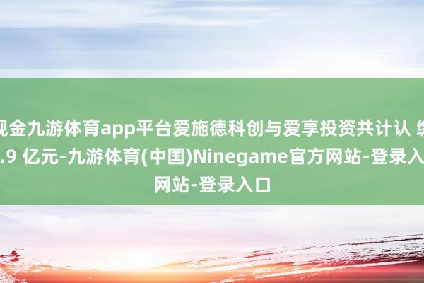 现金九游体育app平台爱施德科创与爱享投资共计认 缴 4.9 亿元-九游体育(中国)Ninegame官方网站-登录入口