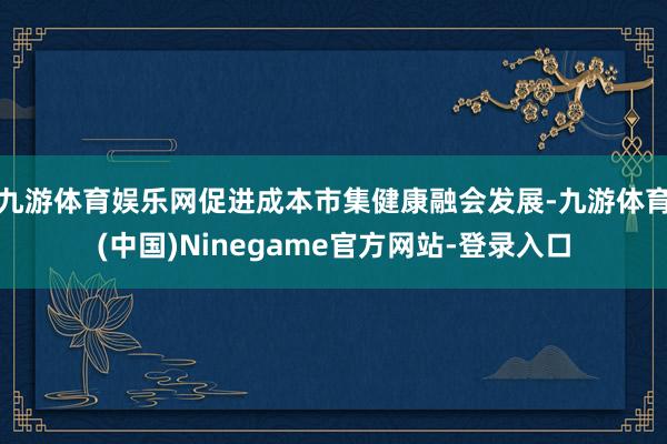 九游体育娱乐网促进成本市集健康融会发展-九游体育(中国)Ninegame官方网站-登录入口