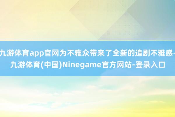 九游体育app官网为不雅众带来了全新的追剧不雅感-九游体育(中国)Ninegame官方网站-登录入口