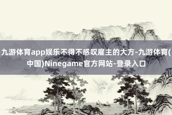 九游体育app娱乐不得不感叹雇主的大方-九游体育(中国)Ninegame官方网站-登录入口
