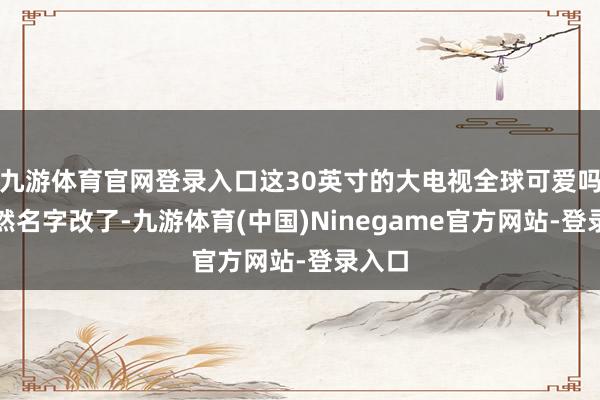 九游体育官网登录入口这30英寸的大电视全球可爱吗？诚然名字改了-九游体育(中国)Ninegame官方网站-登录入口