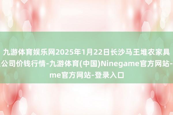 九游体育娱乐网2025年1月22日长沙马王堆农家具股份有限公司价钱行情-九游体育(中国)Ninegame官方网站-登录入口