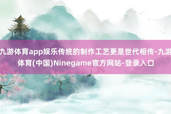 九游体育app娱乐传统的制作工艺更是世代相传-九游体育(中国)Ninegame官方网站-登录入口