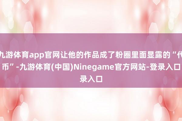 九游体育app官网让他的作品成了粉圈里面显露的“代币”-九游体育(中国)Ninegame官方网站-登录入口