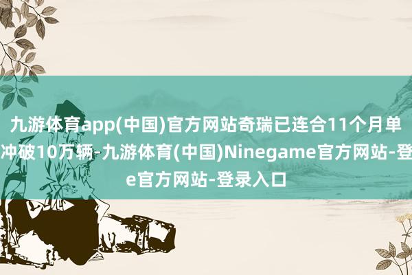 九游体育app(中国)官方网站奇瑞已连合11个月单月出口冲破10万辆-九游体育(中国)Ninegame官方网站-登录入口